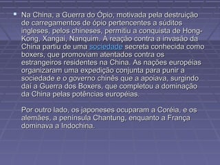 Na China, a Guerra do Ópio, motivada pela destruiçãoNa China, a Guerra do Ópio, motivada pela destruição
de carregamentos de ópio pertencentes a súditosde carregamentos de ópio pertencentes a súditos
ingleses, pelos chineses, permitiu a conquista de Hong-ingleses, pelos chineses, permitiu a conquista de Hong-
Kong, Xangai, Nanquim. A reação contra a invasão daKong, Xangai, Nanquim. A reação contra a invasão da
China partiu de umaChina partiu de uma sociedadesociedade secreta conhecida comosecreta conhecida como
boxers, que promoviam atentados contra osboxers, que promoviam atentados contra os
estrangeiros residentes na China. As nações européiasestrangeiros residentes na China. As nações européias
organizaram uma expedição conjunta para punir aorganizaram uma expedição conjunta para punir a
sociedade e o governo chinês que a apoiava, surgindosociedade e o governo chinês que a apoiava, surgindo
daí a Guerra dos Boxers, que completou a dominaçãodaí a Guerra dos Boxers, que completou a dominação
da China pelas potências européias.da China pelas potências européias.
Por outro lado, os japoneses ocuparam a Coréia, e osPor outro lado, os japoneses ocuparam a Coréia, e os
alemães, a península Chantung, enquanto a Françaalemães, a península Chantung, enquanto a França
dominava a Indochina.dominava a Indochina.
 