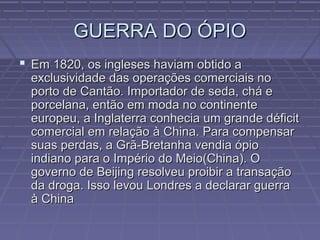 GUERRA DO ÓPIOGUERRA DO ÓPIO
 Em 1820, os ingleses haviam obtido aEm 1820, os ingleses haviam obtido a
exclusividade das operações comerciais noexclusividade das operações comerciais no
porto de Cantão. Importador de seda, chá eporto de Cantão. Importador de seda, chá e
porcelana, então em moda no continenteporcelana, então em moda no continente
europeu, a Inglaterra conhecia um grande déficiteuropeu, a Inglaterra conhecia um grande déficit
comercial em relação à China. Para compensarcomercial em relação à China. Para compensar
suas perdas, a Grã-Bretanha vendia ópiosuas perdas, a Grã-Bretanha vendia ópio
indiano para o Império do Meio(China). Oindiano para o Império do Meio(China). O
governo de Beijing resolveu proibir a transaçãogoverno de Beijing resolveu proibir a transação
da droga. Isso levou Londres a declarar guerrada droga. Isso levou Londres a declarar guerra
à Chinaà China
 