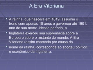 A Era Vitoriana
 A rainha, que nascera em 1819, assumiu o
trono com apenas 18 anos e governou até 1901,
ano de sua morte. Nesse período, a
 Inglaterra exerceu sua supremacia sobre a
Europa e sobre o restante do mundo. A Era
Vitoriana (assim chamada por causa do
 nome da rainha) corresponde ao apogeu político
e econômico da Inglaterra.
 