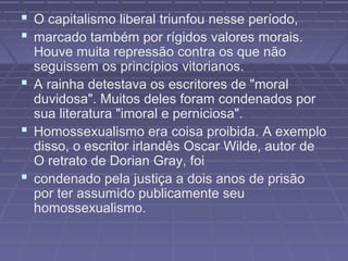  O capitalismo liberal triunfou nesse período,
 marcado também por rígidos valores morais.
Houve muita repressão contra os que não
seguissem os princípios vitorianos.
 A rainha detestava os escritores de "moral
duvidosa". Muitos deles foram condenados por
sua literatura "imoral e perniciosa".
 Homossexualismo era coisa proibida. A exemplo
disso, o escritor irlandês Oscar Wilde, autor de
O retrato de Dorian Gray, foi
 condenado pela justiça a dois anos de prisão
por ter assumido publicamente seu
homossexualismo.
 