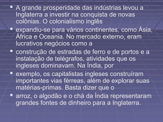  A grande prosperidade das indústrias levou a
Inglaterra a investir na conquista de novas
colônias. O colonialismo inglês
 expandiu-se para vários continentes, como Ásia,
África e Oceania. No mercado externo, eram
lucrativos negócios como a
 construção de estradas de ferro e de portos e a
instalação de telégrafos, atividades que os
ingleses dominavam. Na Índia, por
 exemplo, os capitalistas ingleses construíram
importantes vias férreas, além de explorar suas
matérias-primas. Basta dizer que o
 arroz, o algodão e o chá da Índia representaram
grandes fontes de dinheiro para a Inglaterra.
 
