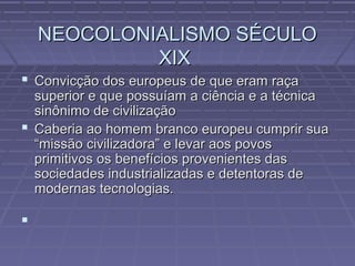 NEOCOLONIALISMO SÉCULONEOCOLONIALISMO SÉCULO
XIXXIX
 Convicção dos europeus de que eram raçaConvicção dos europeus de que eram raça
superior e que possuíam a ciência e a técnicasuperior e que possuíam a ciência e a técnica
sinônimo de civilizaçãosinônimo de civilização
 Caberia ao homem branco europeu cumprir suaCaberia ao homem branco europeu cumprir sua
“missão civilizadora” e levar aos povos“missão civilizadora” e levar aos povos
primitivos os benefícios provenientes dasprimitivos os benefícios provenientes das
sociedades industrializadas e detentoras desociedades industrializadas e detentoras de
modernas tecnologias.modernas tecnologias.

 