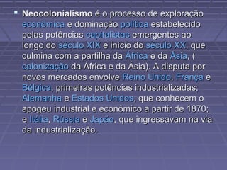  NeocolonialismoNeocolonialismo é o processo de exploraçãoé o processo de exploração
econômicaeconômica e dominaçãoe dominação políticapolítica estabelecidoestabelecido
pelas potênciaspelas potências capitalistascapitalistas emergentes aoemergentes ao
longo dolongo do século XIXséculo XIX e início doe início do século XXséculo XX, que, que
culmina com a partilha daculmina com a partilha da ÁfricaÁfrica e dae da ÁsiaÁsia, (, (
colonizaçãocolonização da África e da Ásia). A disputa porda África e da Ásia). A disputa por
novos mercados envolvenovos mercados envolve Reino UnidoReino Unido,, FrançaFrança ee
BélgicaBélgica, primeiras potências industrializadas;, primeiras potências industrializadas;
AlemanhaAlemanha ee Estados UnidosEstados Unidos, que conhecem o, que conhecem o
apogeu industrial e econômico a partir de 1870;apogeu industrial e econômico a partir de 1870;
ee ItáliaItália,, RússiaRússia ee JapãoJapão, que ingressavam na via, que ingressavam na via
da industrialização.da industrialização.
 