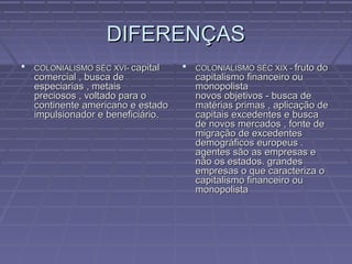 DIFERENÇASDIFERENÇAS
 COLONIALISMO SÉC XVI-COLONIALISMO SÉC XVI- capitalcapital
comercial , busca decomercial , busca de
especiarias , metaisespeciarias , metais
preciosos , voltado para opreciosos , voltado para o
continente americano e estadocontinente americano e estado
impulsionador e beneficiário.impulsionador e beneficiário.
 COLONIALISMO SÉC XIX -COLONIALISMO SÉC XIX - fruto dofruto do
capitalismo financeiro oucapitalismo financeiro ou
monopolistamonopolista
novos objetivos - busca denovos objetivos - busca de
matérias primas , aplicação dematérias primas , aplicação de
capitais excedentes e buscacapitais excedentes e busca
de novos mercados , fonte dede novos mercados , fonte de
migração de excedentesmigração de excedentes
demográficos europeus .demográficos europeus .
agentes são as empresas eagentes são as empresas e
não os estados. grandesnão os estados. grandes
empresas o que caracteriza oempresas o que caracteriza o
capitalismo financeiro oucapitalismo financeiro ou
monopolistamonopolista
 