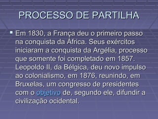 PROCESSO DE PARTILHAPROCESSO DE PARTILHA
 Em 1830, a França deu o primeiro passoEm 1830, a França deu o primeiro passo
na conquista da África. Seus exércitosna conquista da África. Seus exércitos
iniciaram a conquista da Argélia, processoiniciaram a conquista da Argélia, processo
que somente foi completado em 1857.que somente foi completado em 1857.
Leopoldo II, da Bélgica, deu novo impulsoLeopoldo II, da Bélgica, deu novo impulso
ao colonialismo, em 1876, reunindo, emao colonialismo, em 1876, reunindo, em
Bruxelas, um congresso de presidentesBruxelas, um congresso de presidentes
com ocom o objetivoobjetivo de, segundo ele, difundir ade, segundo ele, difundir a
civilização ocidental.civilização ocidental.
 