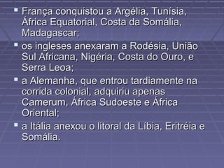  França conquistou a Argélia, Tunísia,França conquistou a Argélia, Tunísia,
África Equatorial, Costa da Somália,África Equatorial, Costa da Somália,
Madagascar;Madagascar;
 os ingleses anexaram a Rodésia, Uniãoos ingleses anexaram a Rodésia, União
Sul Africana, Nigéria, Costa do Ouro, eSul Africana, Nigéria, Costa do Ouro, e
Serra Leoa;Serra Leoa;
 a Alemanha, que entrou tardiamente naa Alemanha, que entrou tardiamente na
corrida colonial, adquiriu apenascorrida colonial, adquiriu apenas
Camerum, África Sudoeste e ÁfricaCamerum, África Sudoeste e África
Oriental;Oriental;
 a Itália anexou o litoral da Líbia, Eritréia ea Itália anexou o litoral da Líbia, Eritréia e
Somália.Somália.
 
