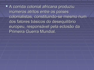  A corrida colonial africana produziuA corrida colonial africana produziu
inúmeros atritos entre os paísesinúmeros atritos entre os países
colonialistas, constituindo-se mesmo numcolonialistas, constituindo-se mesmo num
dos fatores básicos do desequilíbriodos fatores básicos do desequilíbrio
europeu, responsável pela eclosão daeuropeu, responsável pela eclosão da
Primeira Guerra Mundial.Primeira Guerra Mundial.
 