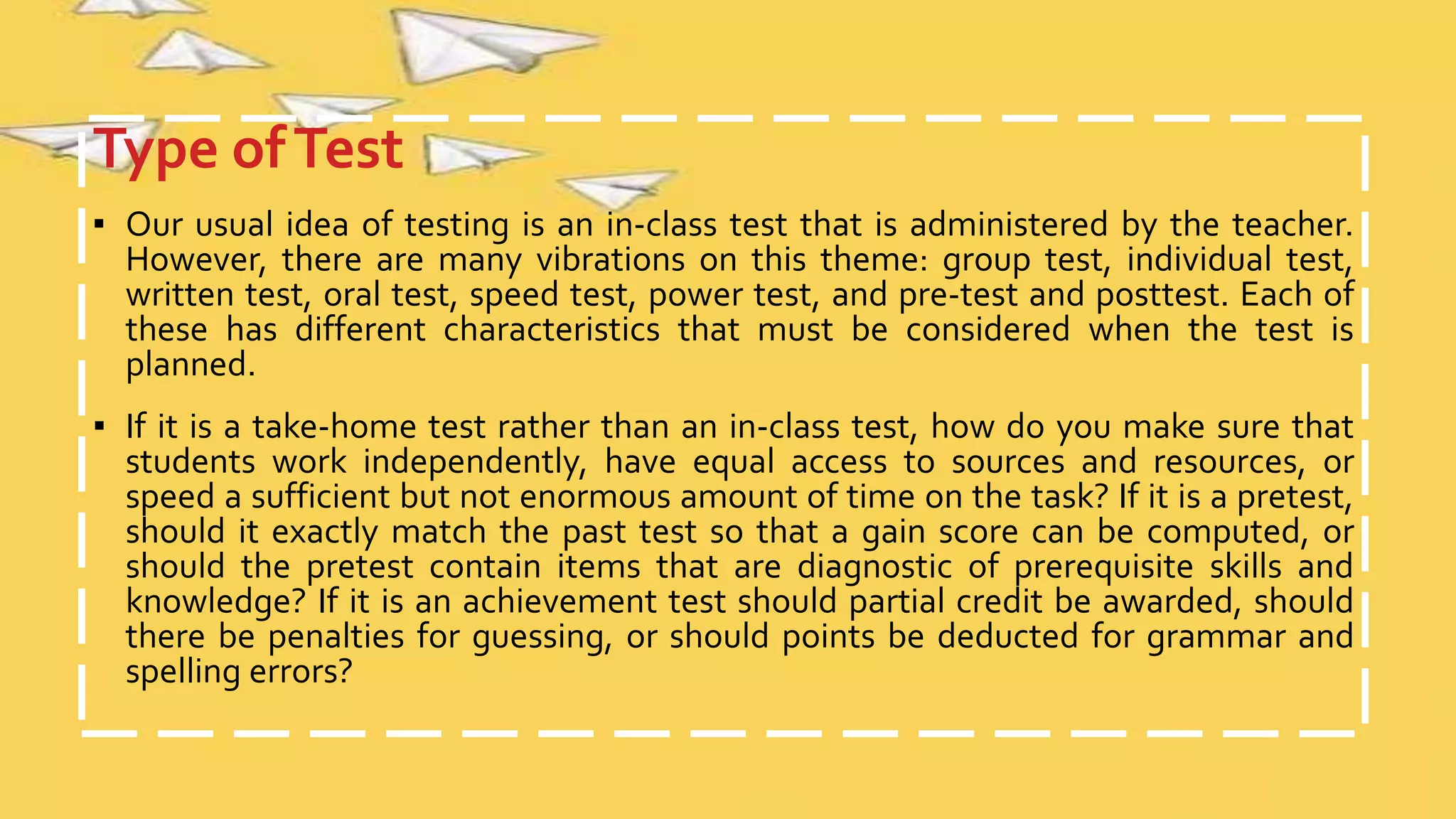 Type ofTest
▪ Our usual idea of testing is an in-class test that is administered by the teacher.
However, there are many vibrations on this theme: group test, individual test,
written test, oral test, speed test, power test, and pre-test and posttest. Each of
these has different characteristics that must be considered when the test is
planned.
▪ If it is a take-home test rather than an in-class test, how do you make sure that
students work independently, have equal access to sources and resources, or
speed a sufficient but not enormous amount of time on the task? If it is a pretest,
should it exactly match the past test so that a gain score can be computed, or
should the pretest contain items that are diagnostic of prerequisite skills and
knowledge? If it is an achievement test should partial credit be awarded, should
there be penalties for guessing, or should points be deducted for grammar and
spelling errors?
 