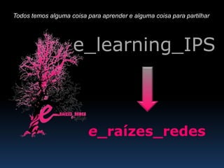 Todos temos alguma coisa para aprender e alguma coisa para partilhar e_learning_IPS e_raízes_redes 