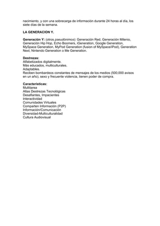 nacimiento, y con una sobrecarga de información durante 24 horas al día, los
siete días de la semana.

LA GENERACION Y.

Generación Y: (otros pseudónimos): Generación Red, Generación Milenio,
Generación Hip Hop, Echo Boomers, iGeneration, Google Generation,
MySpace Generation, MyPod Generation (fusion of MySpace/iPod), Generation
Next, Nintendo Generation o Me Generation.

Destrezas:
Alfabetizados digitalmente.
Más educados, multiculturales.
Adaptables.
Reciben bombardeos constantes de mensajes de los medios (500,000 avisos
en un año), sexo y frecuente violencia, tienen poder de compra.

Características:
Multitarea
Altas Destrezas Tecnológicas
Desafiantes, Impacientes
Interactividad
Comunidades Virtuales
Comparten Información (P2P)
Información/Comunicación
Diversidad-Multiculturalidad
Cultura Audiovisual
 