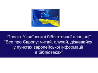 Проект Української бібліотечної асоціації
“Все про Європу: читай, слухай, дізнавайся
у пунктах європейської інформації
в бібліотеках”
 