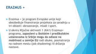 ERAZMUS +
 Erazmus + je program Evropske unije koji
obezbeđuje finansiranje projekata za saradnju u
tri oblasti: obrazovanje, mladi i sport.
 U okviru Ključne aktivosti 1 (KA1) Erazmus+
programa, zaposleni u školskim i predškolskim
ustanovama iz Srbije mogu da odlaze na
mobilnost u zemlje EU radi obuke, posmatranja
na radnom mestu (job shadowing) ili držanja
nastave.
 