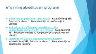 eTwinning akreditovani programi
 eTwinning za početnike – prvi koraci – Kataloški broj 439,
Prioritetna oblast 1, Kompetencije za poučavanje i
učenje;
 Ka kvalitetnim eTwinning projektima u cilju
unapređenja korišćenja IKT-a u nastavi – Kataloški broj
461, Prioritetna oblast 1, Kompetencije za poučavanje i
učenje;
 Upotreba IKT alata u cilju unapređenja nastave –
Kataloški broj 591, Prioritetna oblast 1, Kompetencije za
poučavanje i učenje;
 