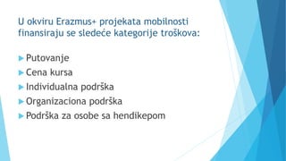 U okviru Erazmus+ projekata mobilnosti
finansiraju se sledeće kategorije troškova:
 Putovanje
 Cena kursa
 Individualna podrška
 Organizaciona podrška
 Podrška za osobe sa hendikepom
 