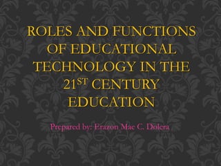 ROLES AND FUNCTIONS
OF EDUCATIONAL
TECHNOLOGY IN THE
21ST CENTURY
EDUCATION
Prepared by: Erazon Mae C. Dolera
 