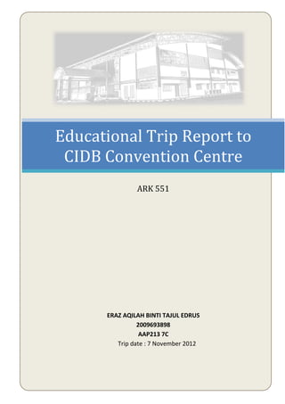 Educational Trip Report to
CIDB Convention Centre
ARK 551
ERAZ AQILAH BINTI TAJUL EDRUS
2009693898
AAP213 7C
Trip date : 7 November 2012
 