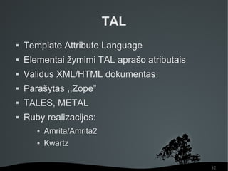 TAL
   Template Attribute Language
   Elementai žymimi TAL aprašo atributais
   Validus XML/HTML dokumentas
   Parašytas ,,Zope”
   TALES, METAL
   Ruby realizacijos:
          Amrita/Amrita2
          Kwartz

                                             12
 