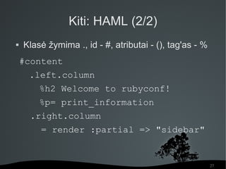 Kiti: HAML (2/2)
   Klasė žymima ., id - #, atributai - (), tag'as - %
    #content
     .left.column
        %h2 Welcome to rubyconf!
        %p= print_information
      .right.column
        = render :partial => "sidebar"


                                                         27
 