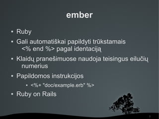 ember
   Ruby
   Gali automatiškai papildyti trūkstamais
     <% end %> pagal identaciją
   Klaidų pranešimuose naudoja teisingus eilučių
      numerius
   Papildomos instrukcijos
          <%+ "doc/example.erb" %>
   Ruby on Rails


                                                    7
 