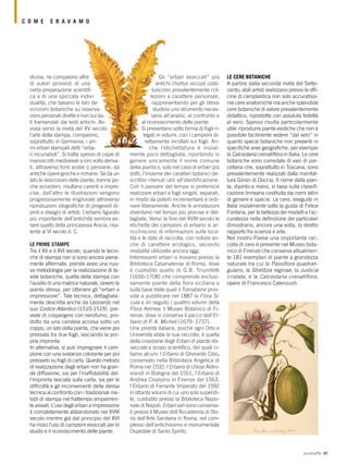 puntoeffe 81
Gli “erbari essiccati” più
antichi (hortus siccus) costi-
tuiscono prevalentemente col-
lezioni a carattere personale,
rappresentando per gli stessi
studiosi uno strumento neces-
sario all’analisi, al confronto e
al riconoscimento delle piante.
Si presentano sotto forma di fogli ri-
legati in volumi, con i campioni di-
rettamente incollati sui fogli. An-
che l’etichettatura è inizial-
mente poco dettagliata, riportando in
genere unicamente il nome comune
della pianta o, solo nel caso di erbari più
dotti, l’insieme dei caratteri botanici de-
scrittivi ritenuti utili all’identificazione.
Con il passare del tempo si preferisce
realizzare erbari a fogli singoli, separati,
in modo da poterli incrementare e ordi-
nare liberamente. Anche le annotazioni
diventano nel tempo più precise e det-
tagliate. Verso la fine del XVIII secolo le
etichette dei campioni di erbario si ar-
ricchiscono di informazioni sulle loca-
lità e le date di raccolta, con notizie an-
che di carattere ecologico, secondo
modalità utilizzate ancora oggi.
Interessanti erbari si trovano presso la
Biblioteca Casanatense di Roma, dove
è custodito quello di G.B. Triumfetti
(1656-1708) che comprende esclusi-
vamente piante della flora siciliana e
sulla base delle quali il Tornabene prov-
vide a pubblicare nel 1887 la Flora Si-
cula e iin seguito i quattro volumi della
Flora Aetnea; il Museo Botanico di Fi-
renze, dove si conserva il pacco dell’Er-
bario di P. A. Micheli (1679- 1737).
Una priorità italiana, poiché ogni Orto e
Università ebbe la sua raccolta, è quella
della creazione degli Erbari di piante dis-
seccate a scopo scientifico, dei quali ci-
tiamo alcuni: l’Erbario di Gherardo Cibo,
conservato nella Biblioteca Angelica di
Roma nel 1532; l’Erbario di Ulisse Aldro-
vrandi in Bologna del 1551; l’Erbario di
Andrea Cisalpino in Firenze del 1563;
l’Erbario di Ferrante Imperato del 1592
in ottanta volumi di cui uno solo supersti-
te, custodito presso la Biblioteca Nazio-
nale di Napoli; Erbari vari sono conserva-
ti presso il Museo dell’Accademia di Sto-
ria dell’Arte Sanitaria in Roma, nel com-
plesso dell’antichissimo e monumentale
Ospedale di Santo Spirito.
LE CERE BOTANICHE
A partire dalla seconda metà del Sette-
cento, abili artisti realizzano presso le offi-
cine di ceroplastica non solo accuratissi-
me cere anatomiche ma anche splendide
cere botaniche di valore prevalentemente
didattico, riprodotte con assoluta fedeltà
al vero. Spesso risulta particolarmente
utile riprodurre piante esotiche che non è
possibile facilmente vedere “dal vero” in
quanto specie botaniche non presenti in
specifiche aree geografiche: per esempio
la Calceolaria crenatiflora in Italia. Le cere
botaniche sono corredate di vasi di por-
cellana che, soprattutto in Toscana, sono
prevalentemente realizzati dalla manifat-
tura Ginori di Doccia. Il nome della pian-
ta, dipinto a mano, si basa sulla classifi-
cazione linneana costituita dai nomi latini
di genere e specie. Le cere, eseguite in
Italia inizialmente sotto la guida di Felice
Fontana, per la bellezza dei modelli e l’ac-
curatezza nella definizione dei particolari
dimostrano, ancora una volta, lo stretto
rapporto fra scienza e arte.
Nel nostro Paese una importante rac-
colta di cere è presente nel Museo bota-
nico di Firenze che conserva attualmen-
te 181 esemplari di piante a grandezza
naturale tra cui la Passiflora quadran-
gularis, la Strelitzia reginae, la Justicia
cristata, e la Calceolaria crenatiflora,
opere di Francesco Calenzuoli.
dicina, ne compaiono altre
di autori provvisti di una
certa preparazione scientifi-
ca e di una spiccata indivi-
dualità, che basano le loro de-
scrizioni botaniche su osserva-
zioni personali dirette e non sui da-
ti tramandati dai testi antichi. Av-
viata verso la metà del XV secolo
l’arte della stampa, compaiono,
soprattutto in Germania, i pri-
mi erbari stampati detti “erba-
ri incunaboli”. Si tratta spesso di copie di
manoscritti medioevali a loro volta deriva-
ti, attraverso fonti arabe o persiane, da
antiche opere greche e romane. Se da un
lato le descrizioni delle piante, tranne po-
che eccezioni, risultano carenti e impre-
cise, dall’altro le illustrazioni vengono
progressivamente migliorate attraverso
riproduzioni xilografiche di pregevoli di-
pinti e disegni di artisti. L’erbario figurato
più importante dell’antichità sembra es-
sere quello della principessa Anicia, risa-
lente al VI secolo d. C.
LE PRIME STAMPE
Tra il XV e il XVI secolo, quando le tecni-
che di stampa non si sono ancora piena-
mente affermate, prende avvio una nuo-
va metodologia per la realizzazione di ta-
vole botaniche, quella della stampa con
l’ausilio di una matrice naturale, ovvero la
pianta stessa, per ottenere gli “erbari a
impressione”. Tale tecnica, dettagliata-
mente descritta anche da Leonardo nel
suo Codice Atlantico (1510-1519), pre-
vede di cospargere con nerofumo, pro-
dotto da una candela accesa sotto un
coppo, un lato della pianta, che viene poi
pressata tra due fogli, lasciando la pro-
pria impronta.
In alternativa, si può impregnare il cam-
pione con una sostanza colorante per poi
pressarlo su fogli di carta. Questo metodo
di realizzazione degli erbari non ha gran-
de diffusione, sia per l’inaffidabilità del-
l’impronta lasciata sulla carta, sia per le
difficoltà e gli inconvenienti della stessa
tecnica al confronto con i tradizionali me-
todi di stampa nel frattempo ampiamen-
te avviati. L’uso degli erbari a impressione
è completamente abbandonato nel XVIII
secolo mentre già dal principio del XVI
ha inizio l’uso di campioni essiccati per lo
studio e il riconoscimento delle piante.
C O M E E R A V A M O
 