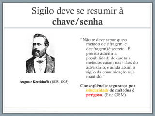 Sigilo deve se resumir à
chave/senha
“Não se deve supor que o
método de cifragem (e
decifragem) é secreto. É
preciso admitir a
possibilidade de que tais
métodos caiam nas mãos do
adversário, e ainda assim o
sigilo da comunicação seja
mantido.”
Conseqüência: segurança por
obscuridade de métodos é
perigoso. (Ex.: GSM)
Auguste Kerckhoffs (1835–1903)
 