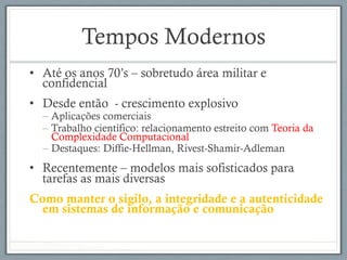 Tempos Modernos
•  Até os anos 70’s – sobretudo área militar e
confidencial
•  Desde então - crescimento explosivo
– Aplicações comerciais
– Trabalho científico: relacionamento estreito com Teoria da
Complexidade Computacional
– Destaques: Diffie-Hellman, Rivest-Shamir-Adleman
•  Recentemente – modelos mais sofisticados para
tarefas as mais diversas
Como manter o sigilo, a integridade e a autenticidade
em sistemas de informação e comunicação
 