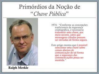 Primórdios da Noção de
“Chave Pública”
1974: “Conforme as concepções
tradicionais da segurança
criptográfica, é necessário
transmitir uma chave, por
meio secreto, antes que
mensagens cifradas possam
ser enviadas de forma segura.
Este artigo mostra que é possível
selecionar uma chave sobre
canais abertos de
comunicação de tal forma
que a segurança das
communicações possa ser
mantida.”
Ralph Merkle
 