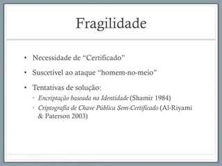 Fragilidade
•  Necessidade de “Certificado”
•  Suscetível ao ataque “homem-no-meio”
•  Tentativas de solução:
•  Encriptação baseada na Identidade (Shamir 1984)
•  Criptografia de Chave Pública Sem-Certificado (Al-Riyami
& Paterson 2003)
 