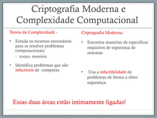 Criptografia Moderna e
Complexidade Computacional
Teoria da Complexidade -
•  Estuda os recursos necessários
para se resolver problemas
computacionais
•  tempo, memória
•  Identifica problemas que são
infactíveis de computar.
Criptografia Moderna-
•  Encontra maneiras de especificar
requisitos de segurança de
sistemas
•  Usa a infactibilidade de
problemas de forma a obter
segurança.
Essas duas áreas estão intimamente ligadas!
 