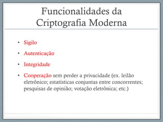 Funcionalidades da
Criptografia Moderna
•  Sigilo
•  Autenticação
•  Integridade
•  Cooperação sem perder a privacidade (ex. leilão
eletrônico; estatísticas conjuntas entre concorrentes;
pesquisas de opinião; votação eletrônica; etc.)
 
