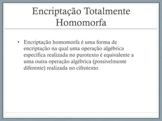 Encriptação Totalmente
Homomorfa
•  Encriptação homomorfa é uma forma de
encriptação na qual uma operação algébrica
específica realizada no purotexto é equivalente a
uma outra operação algébrica (possivelmente
diferente) realizada no cifrotexto.
 