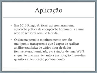 Aplicação
•  Em 2010 Riggio & Sicari apresentaram uma
aplicação prática da encriptação homomorfa a uma
rede de sensores sem-fio híbrida.
•  O sistema permite monitoramento sem fio
multiponto transparente que é capaz de realizar
análise estatística de vários tipos de dados
(temperatura, humidade, etc.) vindos de uma WSN
enquanto que garante tanto a encriptação fim–a–fim
quanto a autenticação ponto-a-ponto.
 