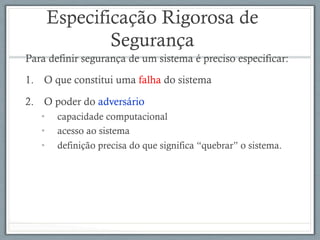 Especificação Rigorosa de
Segurança
Para definir segurança de um sistema é preciso especificar:
1.  O que constitui uma falha do sistema
2.  O poder do adversário
•  capacidade computacional
•  acesso ao sistema
•  definição precisa do que significa “quebrar” o sistema.
 