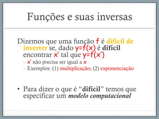 Funções e suas inversas
Dizemos que uma função f é difícil de
inverter se, dado y=f(x) é difícil
encontrar x’ tal que y=f(x’)
– x’ não precisa ser igual a x
– Exemplos: (1) multiplicação; (2) exponenciação
•  Para dizer o que é “difícil” temos que
especificar um modelo computacional
 
