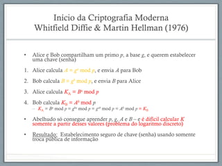 Início da Criptografia Moderna
Whitfield Diffie & Martin Hellman (1976)
•  Alice e Bob compartilham um primo p, a base g, e querem estabelecer
uma chave (senha)
1.  Alice calcula A = ga mod p, e envia A para Bob
2.  Bob calcula B = gb mod p, e envia B para Alice
3.  Alice calcula KA = Ba mod p
4.  Bob calcula KB = Ab mod p
–  KA = Ba mod p = gba mod p = gab mod p = Ab mod p = KB
•  Abelhudo só consegue aprender p, g, A e B – e é difícil calcular K
somente a partir desses valores (problema do logaritmo discreto)
•  Resultado: Estabelecimento seguro de chave (senha) usando somente
troca pública de informação
 