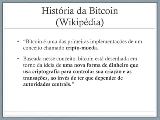 História da Bitcoin
(Wikipédia)
•  “Bitcoin é uma das primeiras implementações de um
conceito chamado cripto-moeda.
•  Baseada nesse conceito, bitcoin está desenhada em
torno da ideia de uma nova forma de dinheiro que
usa criptografia para controlar sua criação e as
transações, ao invés de ter que depender de
autoridades centrais.”
 