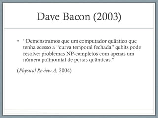 Dave Bacon (2003)
•  “Demonstramos que um computador quântico que
tenha acesso a “curva temporal fechada” qubits pode
resolver problemas NP-completos com apenas um
número polinomial de portas quânticas.”
(Physical Review A, 2004)
 
