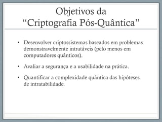 Objetivos da
“Criptografia Pós-Quântica”
•  Desenvolver criptossistemas baseados em problemas
demonstravelmente intratáveis (pelo menos em
computadores quânticos).
•  Avaliar a segurança e a usabilidade na prática.
•  Quantificar a complexidade quântica das hipóteses
de intratabilidade.
 