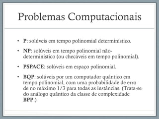 Problemas Computacionais
•  P: solúveis em tempo polinomial determinístico.
•  NP: solúveis em tempo polinomial não-
determinístico (ou checáveis em tempo polinomial).
•  PSPACE: solúveis em espaço polinomial.
•  BQP: solúveis por um computador quântico em
tempo polinomial, com uma probabilidade de erro
de no máximo 1/3 para todas as instâncias. (Trata-se
do análogo quântico da classe de complexidade
BPP.)
 