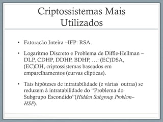 Criptossistemas Mais
Utilizados
•  Fatoração Inteira –IFP: RSA.
•  Logaritmo Discreto e Problema de Diffie-Hellman –
DLP, CDHP, DDHP, BDHP, …: (EC)DSA,
(EC)DH, criptossistemas baseados em
emparelhamentos (curvas elípticas).
•  Tais hipóteses de intratabilidade (e várias outras) se
reduzem à intratabilidade do “Problema do
Subgrupo Escondido”(Hidden Subgroup Problem–
HSP).
 