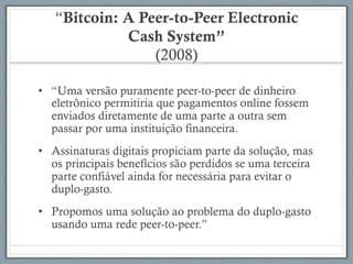 “Bitcoin: A Peer-to-Peer Electronic
Cash System”
(2008)
•  “Uma versão puramente peer-to-peer de dinheiro
eletrônico permitiria que pagamentos online fossem
enviados diretamente de uma parte a outra sem
passar por uma instituição financeira.
•  Assinaturas digitais propiciam parte da solução, mas
os principais benefícios são perdidos se uma terceira
parte confiável ainda for necessária para evitar o
duplo-gasto.
•  Propomos uma solução ao problema do duplo-gasto
usando uma rede peer-to-peer.”
 