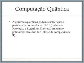 Computação Quântica
•  Algoritmos quânticos podem resolver casos
particulares do problema HASP (incluindo
Fatoração e Logaritmo Discreto) em tempo
polinomial aleatório (i.e., classe de complexidade
R).
 