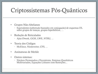 Criptossistemas Pós-Quânticos
•  Grupos Não-Abelianos
•  Equivalentes (sobretudo baseados em conjugação) de esquemas DL
sobre grupos de tranças, grupos hiperbólicos, …
•  Redução de Reticulados
•  Ajtai-Dwork, GGH, LWE, NTRU, ...
•  Teoria dos Códigos
•  McEliece, Niederreiter, CFS, ...
•  Assinaturas de Merkle
•  Outros sistemas:
•  Núcleos Permutados e Perceptrons, Sistemas Quadráticos
Multivariados, Equações Lineares com Restrições...
 