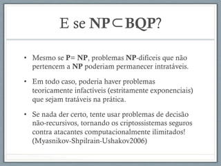 E se NP⊂BQP?
•  Mesmo se P= NP, problemas NP-difíceis que não
pertencem a NP poderiam permanecer intratáveis.
•  Em todo caso, poderia haver problemas
teoricamente infactíveis (estritamente exponenciais)
que sejam tratáveis na prática.
•  Se nada der certo, tente usar problemas de decisão
não-recursivos, tornando os criptossistemas seguros
contra atacantes computacionalmente ilimitados!
(Myasnikov-Shpilrain-Ushakov2006)
 