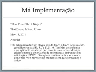 Má Implementação
“Here Come The + Ninjas”
Thai Duong Juliano Rizzo
May 13, 2011
Abstract
Este artigo introduz um ataque rápido bloco-a-bloco de purotexto-
escolhido contra SSL 3.0 e TLS 1.0. Também descrevemos
uma aplicação do ataque que permite um atacante decriptar
eficientemente e obter tokens de autenticação embutidos em
solicitações HTTPS. Os exploits resultantes funcionam nos
principais web browsers no momento em que escrevemos o
artigo.
 
