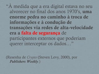 “À medida que a era digital estava no seu
alvorecer no final dos anos 1970’s, uma
enorme pedra no caminho à troca de
informações e à condução de
transações via redes de alta-velocidade
era a falta de segurança de
participantes externos que poderiam
querer interceptar os dados…”
(Resenha de Crypto (Steven Levy, 2000), por
Publishers Weekly.)
 