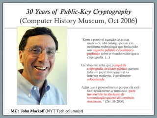 30 Years of Public-Key Cryptography
(Computer History Museum, Oct 2006)
“Com a possível exceção de armas
nucleares, não consigo pensar em
nenhuma technologia que tenha tido
um impacto político e econômico
profundo sobre o mundo maior que a
criptografia. (...)
Geralmente acho que o papel da
criptografia de chave pública que tem
tido um papel fundamental na
internet moderna, é geralmente
subestimada.
Acho que é provavelmente porque ela está
tão rapidamente se tornando parte
invisível do tecido tanto da
comunicação quanto do comércio
modernos. “ (26/10/2006)
MC: John Markoff (NYT Tech columnist)
 
