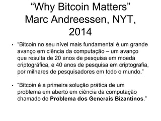 “Why Bitcoin Matters”
Marc Andreessen, NYT,
2014
• “Bitcoin no seu nível mais fundamental é um grande
avanço em ciência da computação – um avanço
que resulta de 20 anos de pesquisa em moeda
criptográfica, e 40 anos de pesquisa em criptografia,
por milhares de pesquisadores em todo o mundo.”
• “Bitcoin é a primeira solução prática de um
problema em aberto em ciência da computação
chamado de Problema dos Generais Bizantinos.”
 