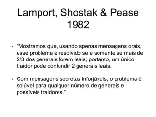 Lamport, Shostak & Pease
1982
• “Mostramos que, usando apenas mensagens orais,
esse problema é resolvido se e somente se mais de
2/3 dos generais forem leais; portanto, um único
traidor pode confundir 2 generais leais.
• Com mensagens secretas inforjáveis, o problema é
solúvel para qualquer número de generais e
possíveis traidores.”
 