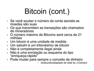 Bitcoin (cont.)
• Se você souber o número da conta secreta as
moedas são suas
• Os que transmitem as transações são chamados
de mineradores
• O número máximo de Bitcoins será cerca de 21
milhões
• Um bitcoin é uma unidade de medida
• Um satoshi é um trilionésimo de bitcoin
• Não é completamente ilegal ainda
• Não é uma enrolação ou esquema do tipo
“enriqueça-rápido”
• Pode mudar para sempre o conceito de dinheiro
• (traduzido/adaptado de slide by J.Coman)
 